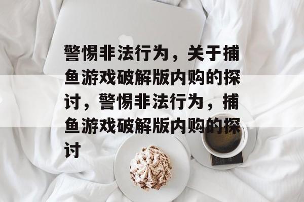 警惕非法行为,关于捕鱼游戏破解版内购的探讨,警惕非法行为,捕鱼游戏破解版内购的探讨 警惕非法行为,关于捕鱼游戏破解版内购的探讨,警惕非法行为,捕鱼游戏破解版内购的探讨