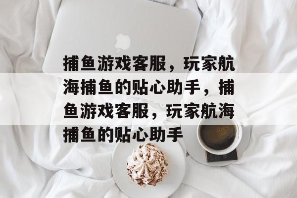 捕鱼游戏客服,玩家航海捕鱼的贴心助手,捕鱼游戏客服,玩家航海捕鱼的贴心助手 捕鱼游戏客服,玩家航海捕鱼的贴心助手,捕鱼游戏客服,玩家航海捕鱼的贴心助手