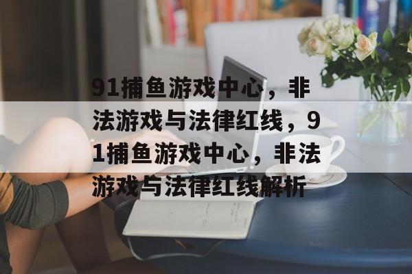 91捕鱼游戏中心,非法游戏与法律红线,91捕鱼游戏中心,非法游戏与法律红线解析 91捕鱼游戏中心,非法游戏与法律红线,91捕鱼游戏中心,非法游戏与法律红线解析