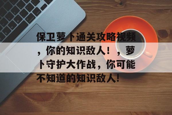 保卫萝卜通关攻略视频,你的知识敌人!,萝卜守护大作战,你可能不知道的知识敌人! 保卫萝卜通关攻略视频,你的知识敌人!,萝卜守护大作战,你可能不知道的知识敌人!