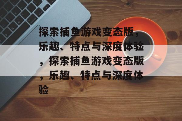 探索捕鱼游戏变态版,乐趣、特点与深度体验,探索捕鱼游戏变态版,乐趣、特点与深度体验 探索捕鱼游戏变态版,乐趣、特点与深度体验,探索捕鱼游戏变态版,乐趣、特点与深度体验