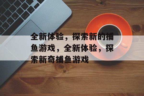 全新体验,探索新的捕鱼游戏,全新体验,探索新奇捕鱼游戏 全新体验,探索新的捕鱼游戏,全新体验,探索新奇捕鱼游戏