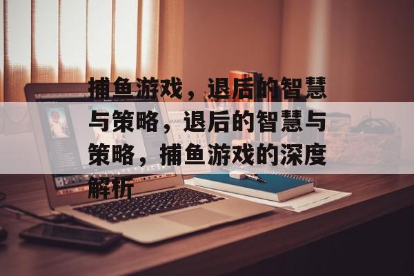 捕鱼游戏,退后的智慧与策略,退后的智慧与策略,捕鱼游戏的深度解析 捕鱼游戏,退后的智慧与策略,退后的智慧与策略,捕鱼游戏的深度解析