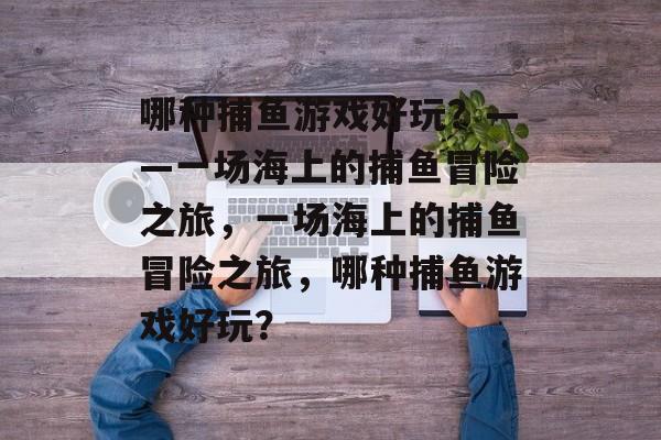 哪种捕鱼游戏好玩?——一场海上的捕鱼冒险之旅,一场海上的捕鱼冒险之旅,哪种捕鱼游戏好玩? 哪种捕鱼游戏好玩?——一场海上的捕鱼冒险之旅,一场海上的捕鱼冒险之旅,哪种捕鱼游戏好玩?