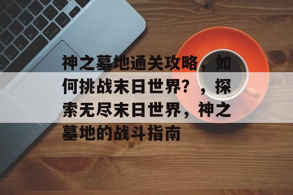神之墓地通关攻略,如何挑战末日世界?,探索无尽末日世界,神之墓地的战斗指南 神之墓地通关攻略,如何挑战末日世界?,探索无尽末日世界,神之墓地的战斗指南