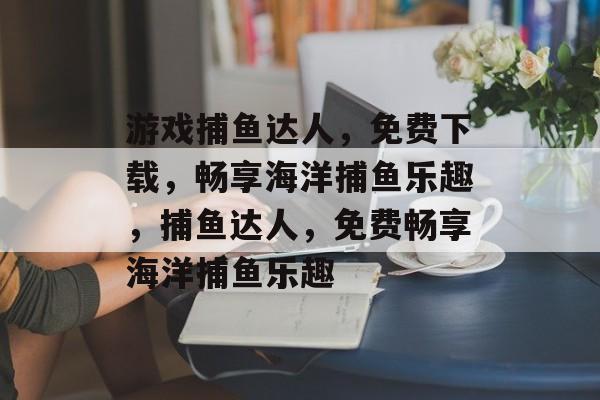 游戏捕鱼达人,免费下载,畅享海洋捕鱼乐趣,捕鱼达人,免费畅享海洋捕鱼乐趣 游戏捕鱼达人,免费下载,畅享海洋捕鱼乐趣,捕鱼达人,免费畅享海洋捕鱼乐趣
