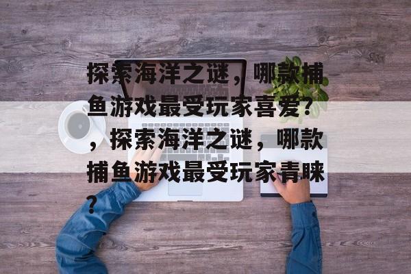 探索海洋之谜,哪款捕鱼游戏最受玩家喜爱?,探索海洋之谜,哪款捕鱼游戏最受玩家青睐? 探索海洋之谜,哪款捕鱼游戏最受玩家喜爱?,探索海洋之谜,哪款捕鱼游戏最受玩家青睐?