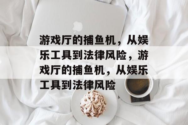 游戏厅的捕鱼机,从娱乐工具到法律风险,游戏厅的捕鱼机,从娱乐工具到法律风险 游戏厅的捕鱼机,从娱乐工具到法律风险,游戏厅的捕鱼机,从娱乐工具到法律风险