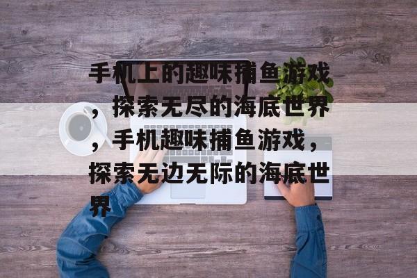 手机上的趣味捕鱼游戏，探索无尽的海底世界，手机趣味捕鱼游戏，探索无边无际的海底世界