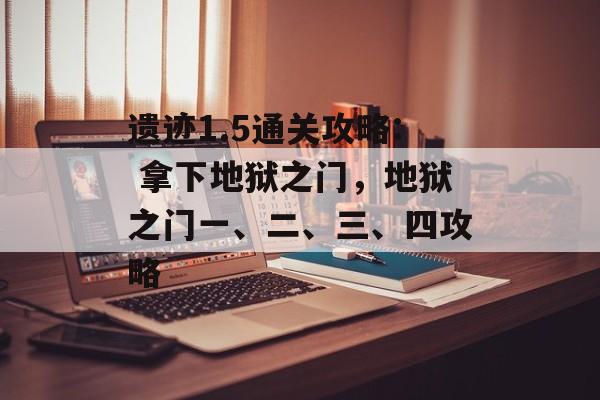 遗迹1.5通关攻略: 拿下地狱之门,地狱之门一、二、三、四攻略 遗迹1.5通关攻略: 拿下地狱之门,地狱之门一、二、三、四攻略