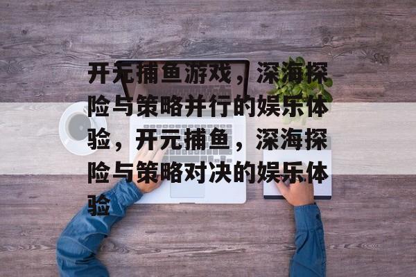 开元捕鱼游戏，深海探险与策略并行的娱乐体验，开元捕鱼，深海探险与策略对决的娱乐体验