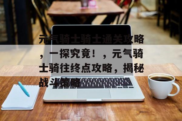 元气骑士骑士通关攻略,一探究竟!,元气骑士骑往终点攻略,揭秘战斗策略 元气骑士骑士通关攻略,一探究竟!,元气骑士骑往终点攻略,揭秘战斗策略