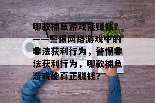 哪款捕鱼游戏能赚钱?——警惕网络游戏中的非法获利行为,警惕非法获利行为,哪款捕鱼游戏能真正赚钱? 哪款捕鱼游戏能赚钱?——警惕网络游戏中的非法获利行为,警惕非法获利行为,哪款捕鱼游戏能真正赚钱?
