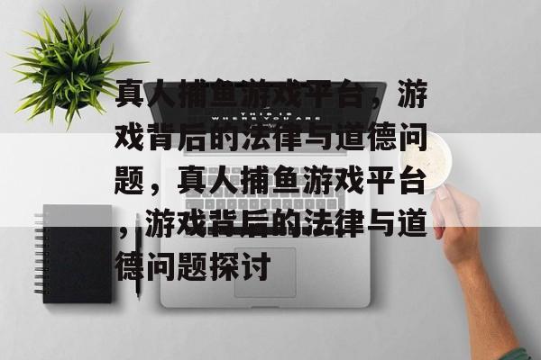 真人捕鱼游戏平台,游戏背后的法律与道德问题,真人捕鱼游戏平台,游戏背后的法律与道德问题探讨 真人捕鱼游戏平台,游戏背后的法律与道德问题,真人捕鱼游戏平台,游戏背后的法律与道德问题探讨