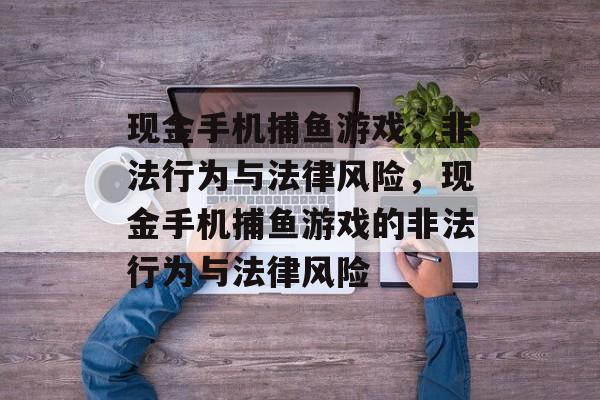 现金手机捕鱼游戏,非法行为与法律风险,现金手机捕鱼游戏的非法行为与法律风险 现金手机捕鱼游戏,非法行为与法律风险,现金手机捕鱼游戏的非法行为与法律风险