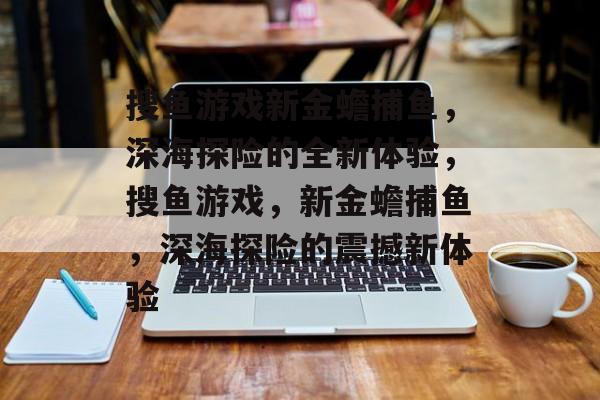 搜鱼游戏新金蟾捕鱼,深海探险的全新体验,搜鱼游戏,新金蟾捕鱼,深海探险的震撼新体验 搜鱼游戏新金蟾捕鱼,深海探险的全新体验,搜鱼游戏,新金蟾捕鱼,深海探险的震撼新体验
