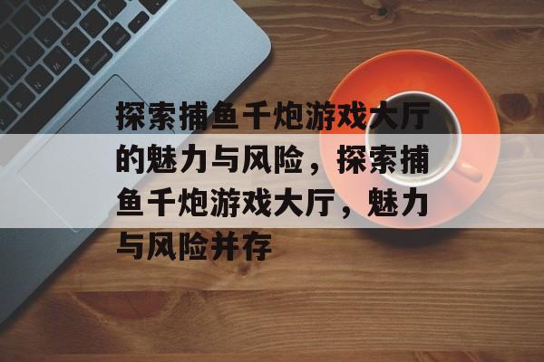 探索捕鱼千炮游戏大厅的魅力与风险，探索捕鱼千炮游戏大厅，魅力与风险并存