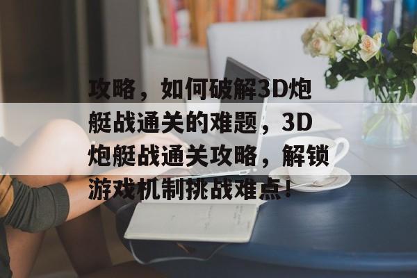 攻略，如何破解3D炮艇战通关的难题，3D炮艇战通关攻略，解锁游戏机制挑战难点！