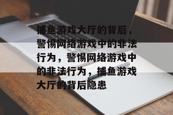 捕鱼游戏大厅的背后,警惕网络游戏中的非法行为,警惕网络游戏中的非法行为,捕鱼游戏大厅的背后隐患 捕鱼游戏大厅的背后,警惕网络游戏中的非法行为,警惕网络游戏中的非法行为,捕鱼游戏大厅的背后隐患