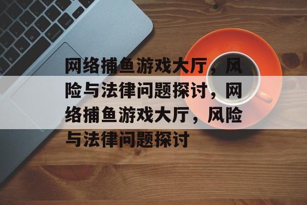 网络捕鱼游戏大厅,风险与法律问题探讨,网络捕鱼游戏大厅,风险与法律问题探讨 网络捕鱼游戏大厅,风险与法律问题探讨,网络捕鱼游戏大厅,风险与法律问题探讨