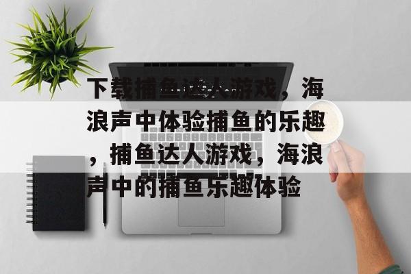 下载捕鱼达人游戏,海浪声中体验捕鱼的乐趣,捕鱼达人游戏,海浪声中的捕鱼乐趣体验 下载捕鱼达人游戏,海浪声中体验捕鱼的乐趣,捕鱼达人游戏,海浪声中的捕鱼乐趣体验