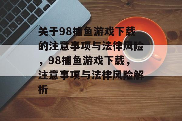 关于98捕鱼游戏下载的注意事项与法律风险,98捕鱼游戏下载,注意事项与法律风险解析 关于98捕鱼游戏下载的注意事项与法律风险,98捕鱼游戏下载,注意事项与法律风险解析
