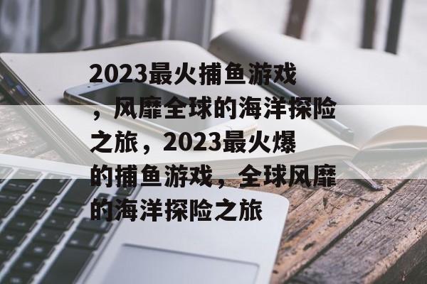 2023最火捕鱼游戏,风靡全球的海洋探险之旅,2023最火爆的捕鱼游戏,全球风靡的海洋探险之旅 2023最火捕鱼游戏,风靡全球的海洋探险之旅,2023最火爆的捕鱼游戏,全球风靡的海洋探险之旅
