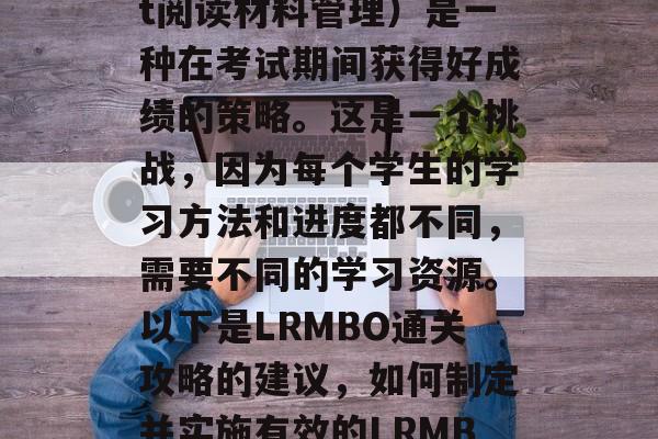 LRMBO(Light阅读材料管理)是一种在考试期间获得好成绩的策略。这是一个挑战,因为每个学生的学习方法和进度都不同,需要不同的学习资源。以下是LRMBO通关攻略的建议,如何制定并实施有效的LRMBO备考策略? LRMBO(Light阅读材料管理)是一种在考试期间获得好成绩的策略。这是一个挑战,因为每个学生的学习方法和进度都不同,需要不同的学习资源。以下是LRMBO通关攻略的建议,如何制定并实施有效的LRMBO备考策略?