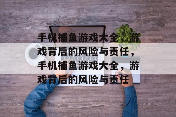 手机捕鱼游戏大全,游戏背后的风险与责任,手机捕鱼游戏大全,游戏背后的风险与责任 手机捕鱼游戏大全,游戏背后的风险与责任,手机捕鱼游戏大全,游戏背后的风险与责任