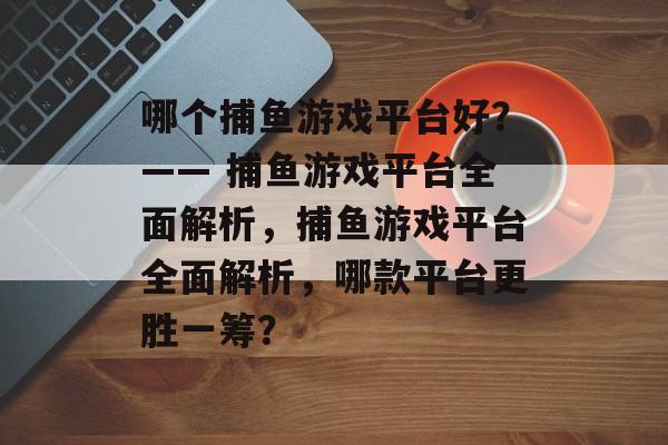 哪个捕鱼游戏平台好?—— 捕鱼游戏平台全面解析,捕鱼游戏平台全面解析,哪款平台更胜一筹? 哪个捕鱼游戏平台好?—— 捕鱼游戏平台全面解析,捕鱼游戏平台全面解析,哪款平台更胜一筹?