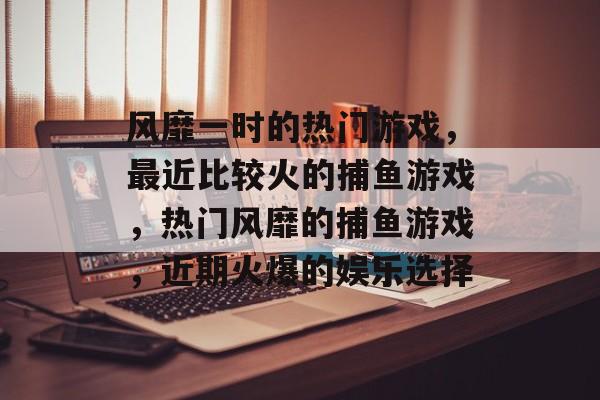风靡一时的热门游戏,最近比较火的捕鱼游戏,热门风靡的捕鱼游戏,近期火爆的娱乐选择 风靡一时的热门游戏,最近比较火的捕鱼游戏,热门风靡的捕鱼游戏,近期火爆的娱乐选择