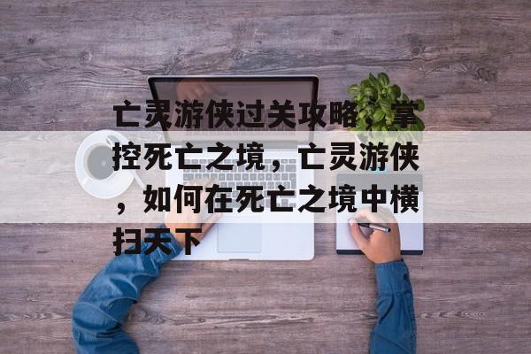 亡灵游侠过关攻略,掌控死亡之境,亡灵游侠,如何在死亡之境中横扫天下 亡灵游侠过关攻略,掌控死亡之境,亡灵游侠,如何在死亡之境中横扫天下