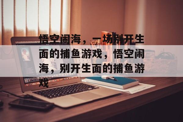 悟空闹海,一场别开生面的捕鱼游戏,悟空闹海,别开生面的捕鱼游戏 悟空闹海,一场别开生面的捕鱼游戏,悟空闹海,别开生面的捕鱼游戏