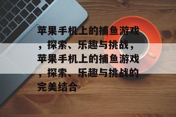 苹果手机上的捕鱼游戏,探索、乐趣与挑战,苹果手机上的捕鱼游戏,探索、乐趣与挑战的完美结合 苹果手机上的捕鱼游戏,探索、乐趣与挑战,苹果手机上的捕鱼游戏,探索、乐趣与挑战的完美结合