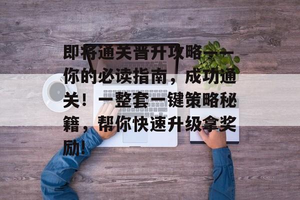 即将通关晋升攻略——你的必读指南,成功通关!一整套一键策略秘籍,帮你快速升级拿奖励! 即将通关晋升攻略——你的必读指南,成功通关!一整套一键策略秘籍,帮你快速升级拿奖励!