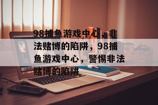 98捕鱼游戏中心,非法赌博的陷阱,98捕鱼游戏中心,警惕非法赌博的陷阱 98捕鱼游戏中心,非法赌博的陷阱,98捕鱼游戏中心,警惕非法赌博的陷阱