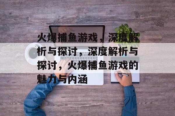 火爆捕鱼游戏,深度解析与探讨,深度解析与探讨,火爆捕鱼游戏的魅力与内涵 火爆捕鱼游戏,深度解析与探讨,深度解析与探讨,火爆捕鱼游戏的魅力与内涵