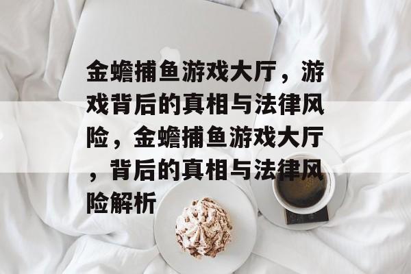 金蟾捕鱼游戏大厅,游戏背后的真相与法律风险,金蟾捕鱼游戏大厅,背后的真相与法律风险解析 金蟾捕鱼游戏大厅,游戏背后的真相与法律风险,金蟾捕鱼游戏大厅,背后的真相与法律风险解析