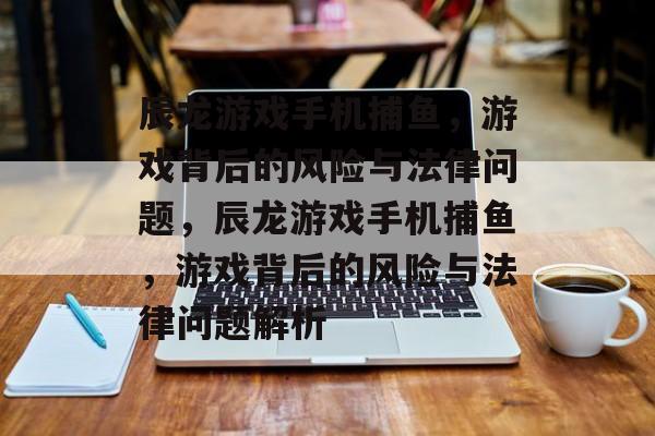 辰龙游戏手机捕鱼，游戏背后的风险与法律问题，辰龙游戏手机捕鱼，游戏背后的风险与法律问题解析