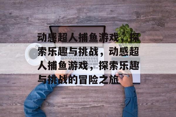 动感超人捕鱼游戏，探索乐趣与挑战，动感超人捕鱼游戏，探索乐趣与挑战的冒险之旅