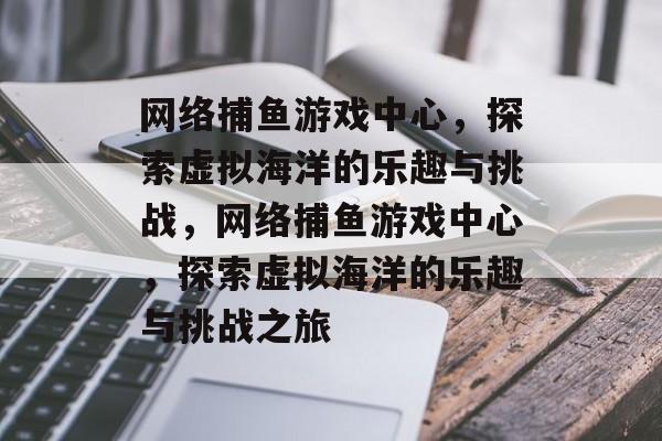 网络捕鱼游戏中心，探索虚拟海洋的乐趣与挑战，网络捕鱼游戏中心，探索虚拟海洋的乐趣与挑战之旅