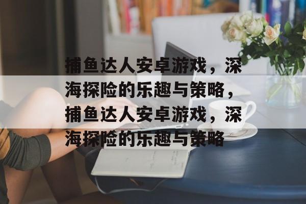 捕鱼达人安卓游戏,深海探险的乐趣与策略,捕鱼达人安卓游戏,深海探险的乐趣与策略 捕鱼达人安卓游戏,深海探险的乐趣与策略,捕鱼达人安卓游戏,深海探险的乐趣与策略