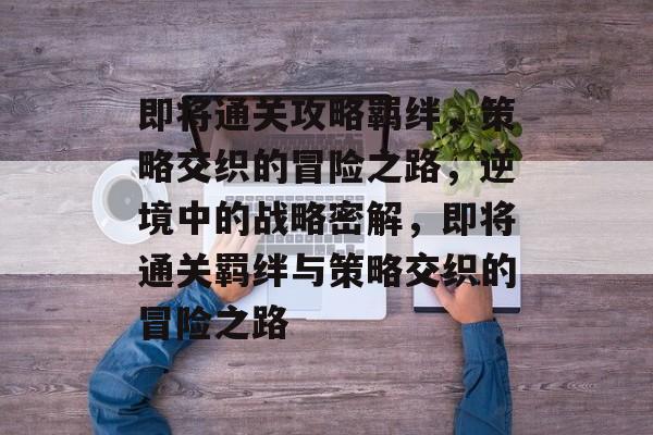 即将通关攻略羁绊,策略交织的冒险之路,逆境中的战略密解,即将通关羁绊与策略交织的冒险之路 即将通关攻略羁绊,策略交织的冒险之路,逆境中的战略密解,即将通关羁绊与策略交织的冒险之路