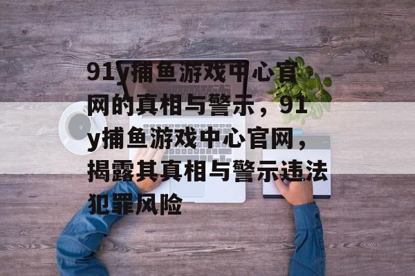 91y捕鱼游戏中心官网的真相与警示,91y捕鱼游戏中心官网,揭露其真相与警示违法犯罪风险 91y捕鱼游戏中心官网的真相与警示,91y捕鱼游戏中心官网,揭露其真相与警示违法犯罪风险