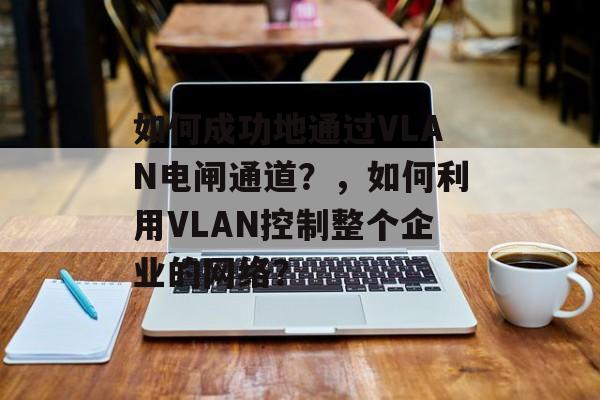 如何成功地通过VLAN电闸通道?,如何利用VLAN控制整个企业的网络? 如何成功地通过VLAN电闸通道?,如何利用VLAN控制整个企业的网络?