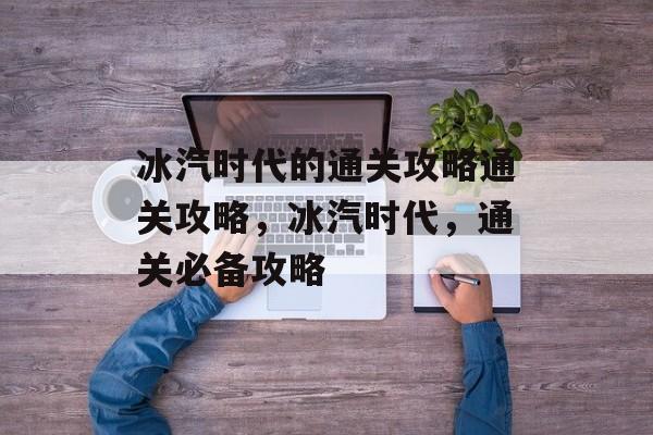冰汽时代的通关攻略通关攻略，冰汽时代，通关必备攻略