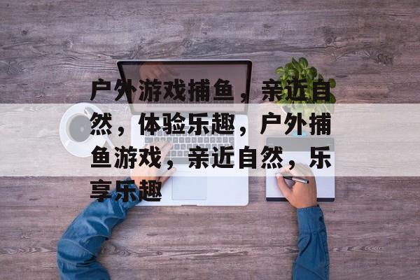 户外游戏捕鱼，亲近自然，体验乐趣，户外捕鱼游戏，亲近自然，乐享乐趣