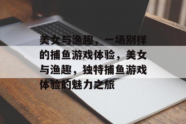美女与渔趣,一场别样的捕鱼游戏体验,美女与渔趣,独特捕鱼游戏体验的魅力之旅 美女与渔趣,一场别样的捕鱼游戏体验,美女与渔趣,独特捕鱼游戏体验的魅力之旅