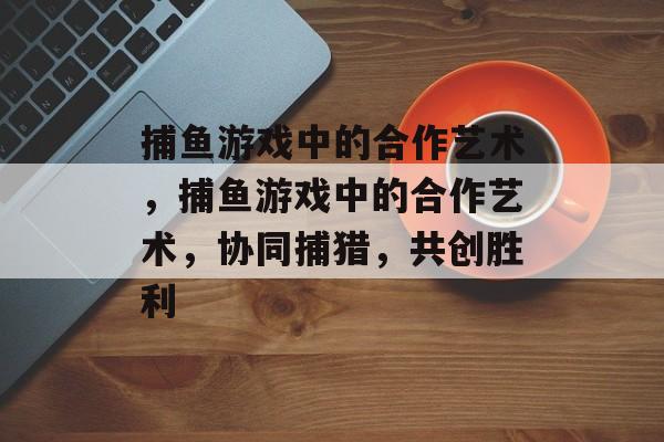 捕鱼游戏中的合作艺术,捕鱼游戏中的合作艺术,协同捕猎,共创胜利 捕鱼游戏中的合作艺术,捕鱼游戏中的合作艺术,协同捕猎,共创胜利