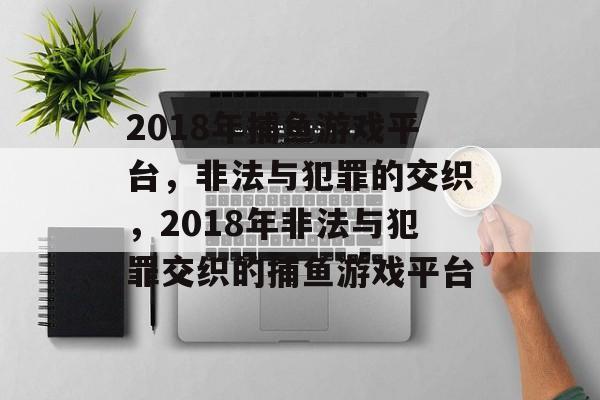 2018年捕鱼游戏平台，非法与犯罪的交织，2018年非法与犯罪交织的捕鱼游戏平台